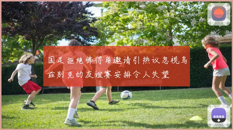 国足拒绝佛得角邀请引热议忽视乌兹别克的友谊赛安排令人失望