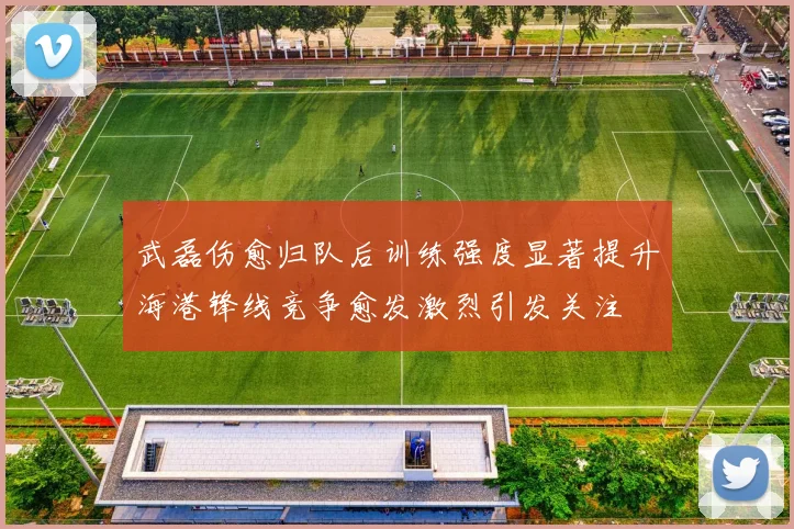 武磊伤愈归队后训练强度显著提升海港锋线竞争愈发激烈引发关注