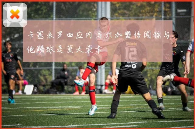 卡塞米罗回应内马尔加盟传闻称与他踢球是莫大荣幸