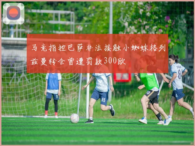 马竞指控巴萨非法接触小蜘蛛格列兹曼转会曾遭罚款300欧