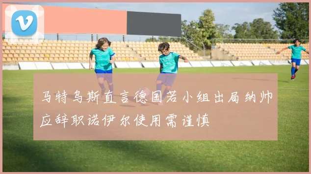 马特乌斯直言德国若小组出局纳帅应辞职诺伊尔使用需谨慎