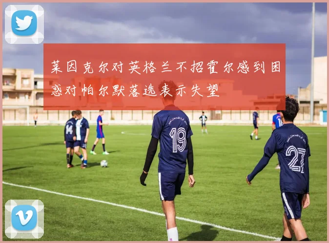 莱因克尔对英格兰不招霍尔感到困惑对帕尔默落选表示失望