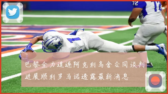 巴黎全力追逐阿克利乌舍合同谈判进展顺利罗马诺透露最新消息
