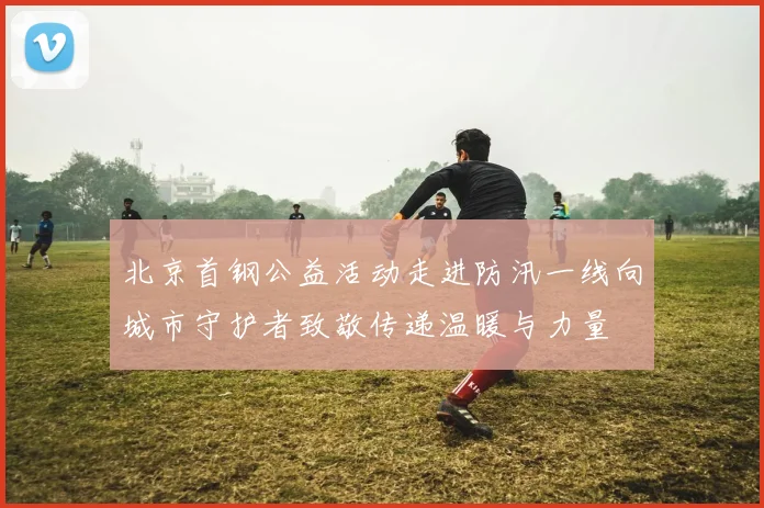 北京首钢公益活动走进防汛一线向城市守护者致敬传递温暖与力量
