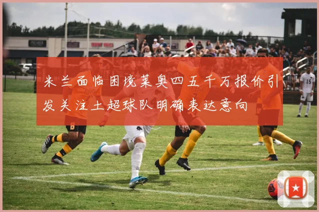 米兰面临困境莱奥四五千万报价引发关注土超球队明确表达意向