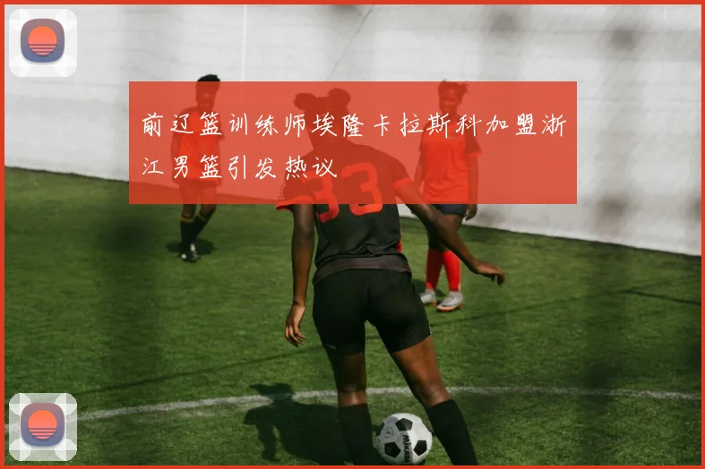 前辽篮训练师埃隆卡拉斯科加盟浙江男篮引发热议