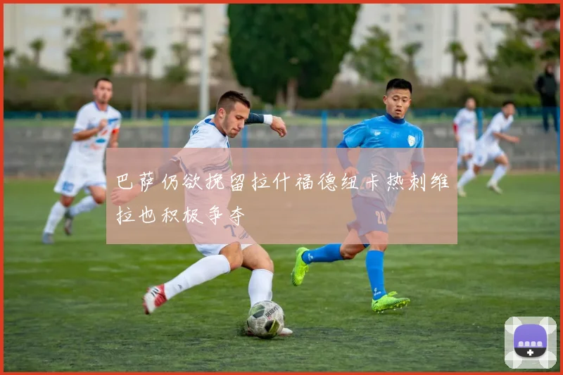 巴萨仍欲挽留拉什福德纽卡热刺维拉也积极争夺