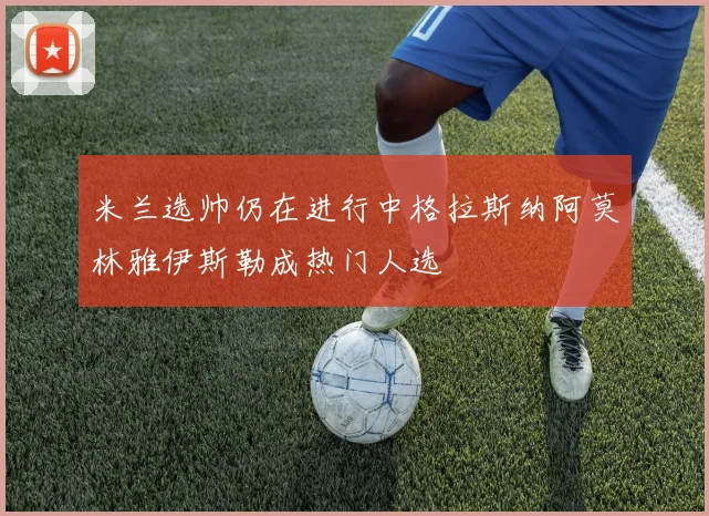 米兰选帅仍在进行中格拉斯纳阿莫林雅伊斯勒成热门人选