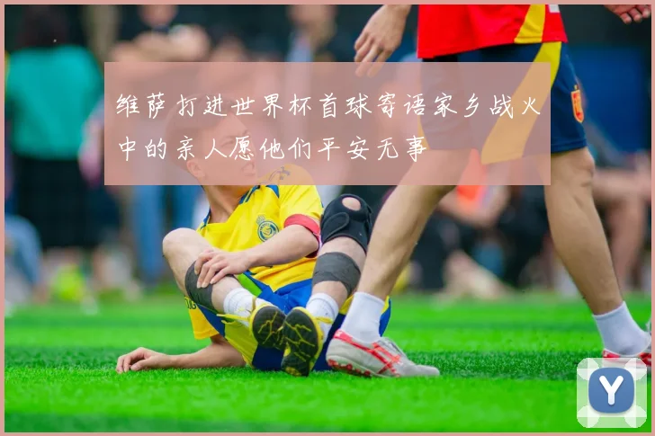 维萨打进世界杯首球寄语家乡战火中的亲人愿他们平安无事