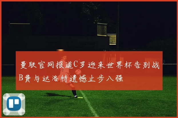 曼联官网报道C罗迎来世界杯告别战B费与达洛特遗憾止步八强
