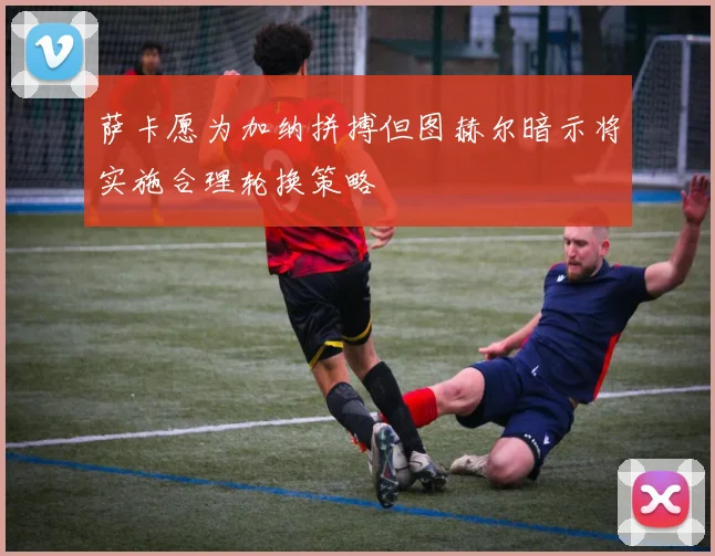 萨卡愿为加纳拼搏但图赫尔暗示将实施合理轮换策略